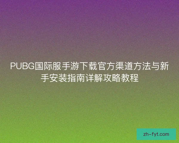 PUBG国际服手游下载官方渠道方法与新手安装指南详解攻略教程