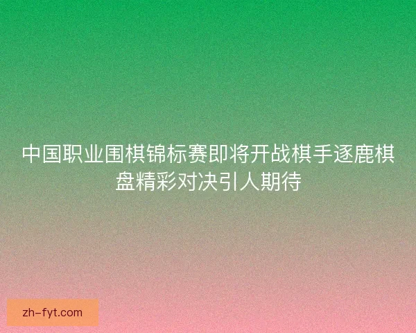 中国职业围棋锦标赛即将开战棋手逐鹿棋盘精彩对决引人期待