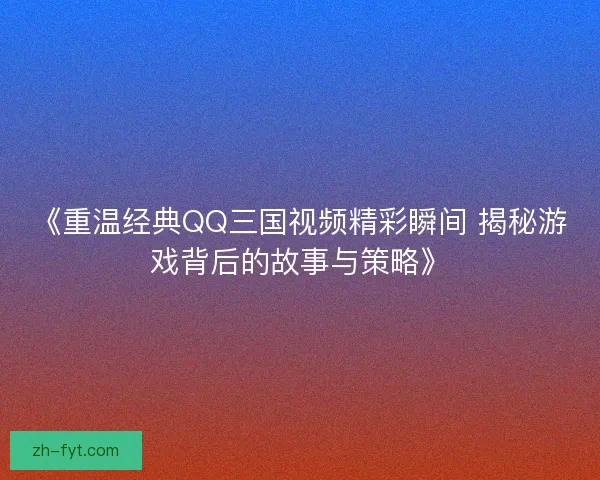 《重温经典QQ三国视频精彩瞬间 揭秘游戏背后的故事与策略》