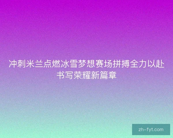 冲刺米兰点燃冰雪梦想赛场拼搏全力以赴书写荣耀新篇章