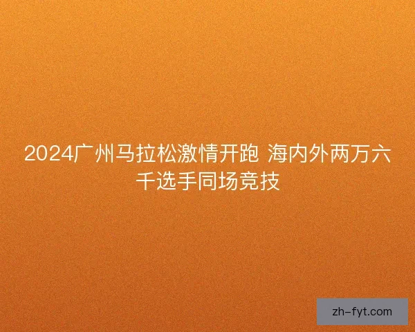 2024广州马拉松激情开跑 海内外两万六千选手同场竞技