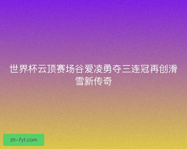 世界杯云顶赛场谷爱凌勇夺三连冠再创滑雪新传奇