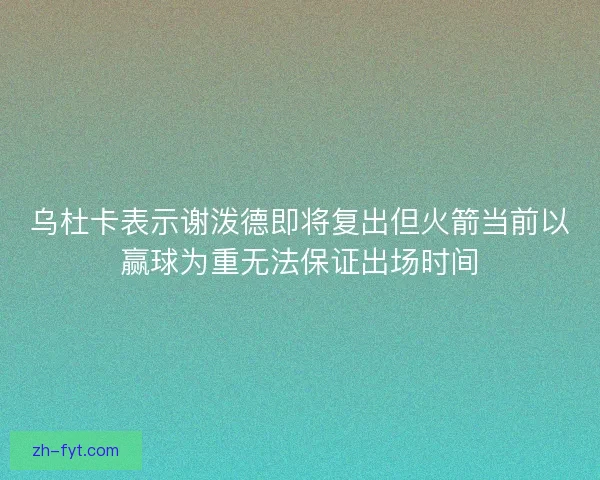乌杜卡表示谢泼德即将复出但火箭当前以赢球为重无法保证出场时间