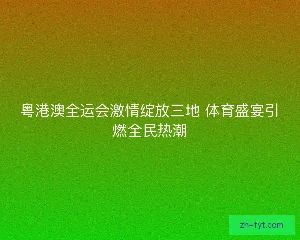 粤港澳全运会激情绽放三地 体育盛宴引燃全民热潮
